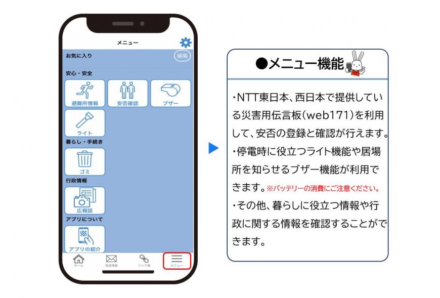 左:メニューページに安心安全、暮らし・手続き・行政情報・アプリについてのボタンが表示されている右下にある3本線のメニューアイコン箇所が赤枠で示されているスマートフォン画面 右:メニュー機能・NTT東日本・西日本で提供している災害用伝言版’web171)を利用して、安否の登録と確認が行えます。・停電時に役立つライト機能や居場所を伝えるブザー機能が利用できます。(注意)バッテリーの消費にご注意ください。・その他、暮らしに役立つ情報や行政に関する情報を確認することができます。