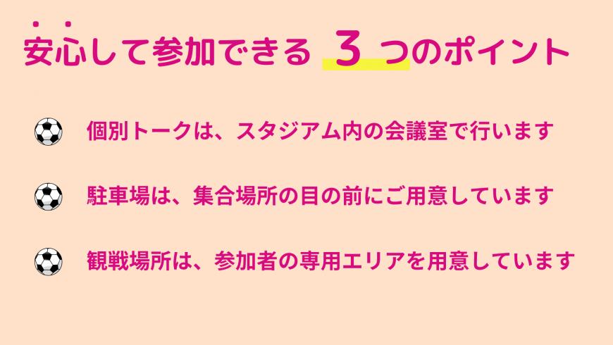 安心して参加できる 3 つのポイント 個別トークは、スタジアム内の会議室で行います 駐車場は、集合場所の目の前にご用意しています 観戦場所は、参加者の専用エリアを用意しています