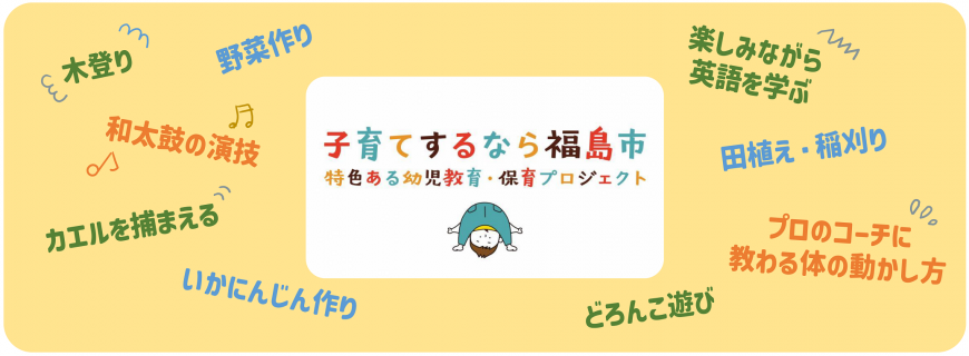 木登り、野菜作り、和太鼓の演技、カエルを捕まえる、いかにんじん作り、楽しみながら英語を学ぶ、田植え・稲刈り、プロのコーチに教わる体の動かし方、どろんこ遊び、子育てするなら福島市 特色ある幼児教育・保育プロジェクト
