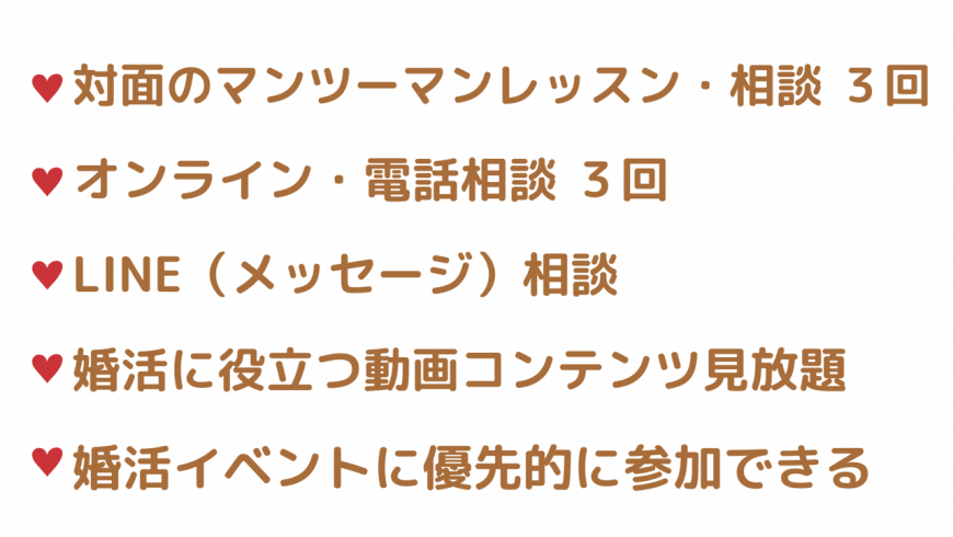 対面のマンツーマンレッスン・相談3回 オンライン・電話相談3回 LINE(メッセージ)相談 婚活に役立つ動画コンテンツ見放題 婚活イベントに優先的に参加できる