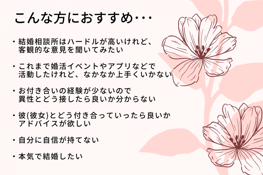 こんな方におすすめ… 結婚相談所はハードルが高いけれど、客観的な意見を聞いてみたい これまで婚活イベントやアプリなどで活動したけれど、なかなか上手くいかない お付き合いの経験が少ないので異性とどう接したら良いか分からない 彼(彼女)とどう付き合っていったら良いかアドバイスが欲しい 自分に自信が持てない 本気で結婚したい