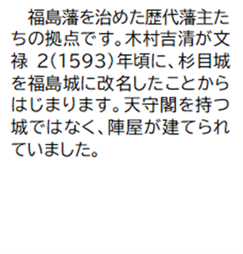福島藩を治めた歴代藩主たちの拠点です。木村吉清が文禄2(1593)年頃に、杉目城を福島城に改名したことからはじまります。天守閣を持つ城ではなく、陣屋が建てられていました。
