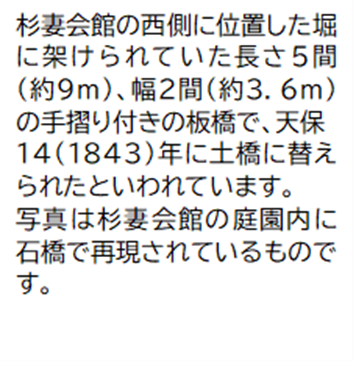 杉妻会館の西側に位置した堀に架けられていた長さ5間(約9メートル)幅2間(約3.6メートル)の手摺り付きの板橋で、天保14(1843)年に土橋に替えられたといわれています。写真は杉妻会館の庭園内に石橋で再現されているものです。