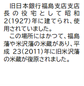 旧日本銀行福島支店支店長の役宅として昭和2(1927)年に建てられ、使用されていました。 この場所にはかつて、福島藩や米沢藩の米蔵があり、平成23(2011)年に旧米沢藩の米蔵が復原されました。