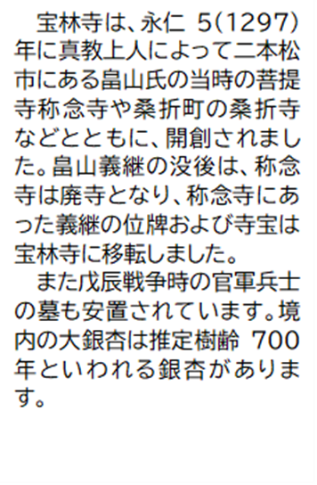 宝林寺は、永仁5(1297)年に真教上人によって二本松市にある畠山氏の当時の菩提寺称念寺や桑折町の桑折寺などとともに、開創されました。畠山義継の没後は、称念寺は廃寺となり、称念寺にあった義継の位牌および寺宝は宝林寺に移転しました。 また戊辰戦争時の官軍兵士の墓も安置されています。境内の大銀杏は推定樹齢700年といわれる銀杏があります。
