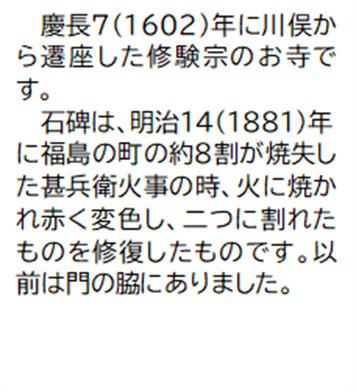 慶長7(1602)年に川俣から遷座した修験宗のお寺です。 石碑は、明治14(1881)年に福島の町の約8割が焼失した甚兵衛火事の時、火に焼かれ赤く変色し、二つに割れたものを修復したものです。以前は門の脇にありました。