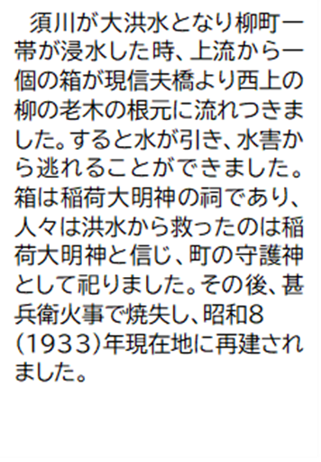 須川が大洪水となり柳町一帯が浸水した時、上流から一個の箱が現信夫橋より西上の柳の老木の根元に流れつきました。すると水が引き、水害から逃れることができました。箱は稲荷大明神の祠であり、人々は洪水から救ったのは稲荷大明神と信じ、町の守護神として祀りました。その後、甚兵衛火事で焼失し、昭和8(1933)年現在地に再建されました。