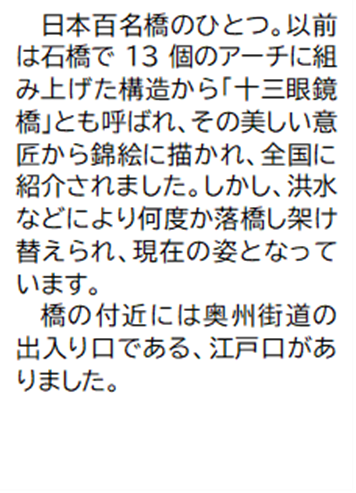 日本百名橋のひとつ。以前は石橋で13個のアーチに組み上げた構造から「十三眼鏡橋」とも呼ばれ、その美しい意匠から錦絵に描かれ、全国に紹介されました。しかし、洪水などにより何度か落橋し架け替えられ、現在の姿となっています。 橋の付近には奥州街道の出入り口である、江戸口がありました。