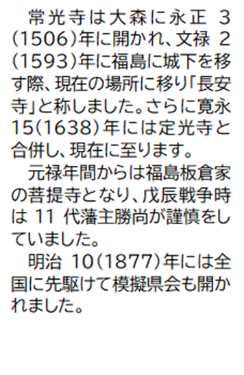 常光寺は大森に永正3(1506)年に開かれ、文禄2(1593)年に福島に城下を移す際、現在の場所に移り「長安寺」と称しました。さらに寛永15(1638)年には定光寺と合併し、現在に至ります。 元禄年間からは福島板倉家の菩提寺となり、戊辰戦争時は11代藩主勝尚が謹慎をしていました。 明治10(1877)年には全国に先駆けて模擬県会も開かれました。