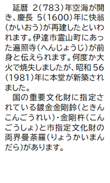 延暦2(783)年空海が開き、慶長5(1600)年に快翁(かいおう)が再建したといわれます。伊達市霊山町にあった遍照寺(へんじょうじ)が前身と伝えられます。何度か大火で焼失しましたが、昭和56(1981)年に本堂が新築されました。 国の重要文化財に指定されている鍍金金剛鈴(ときんこんごうれい)・金剛杵(こんごうしょ)と市指定文化財の両界曼荼羅(りょうかいまんだら)があります。
