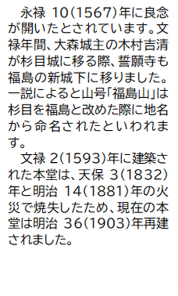 永禄10(1567)年に良念が開いたとされています。文禄年間、大森城主の木村吉清が杉目城に移る際、誓願寺も福島の新城下に移りました。一説によると山号「福島山」は杉目を福島と改めた際に地名から命名されたといわれます。 文禄2(1593)年に建築された本堂は、天保3(1832)年と明治14(1881)年の火災で焼失したため、現在の本堂は明治36(1903)年再建されました。