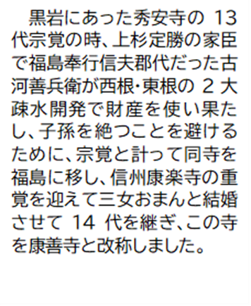 黒岩にあった秀安寺の13代宗覚の時、上杉定勝の家臣で福島奉行信夫郡代だった古河善兵衛が西根・東根の2大疎水開発で財産を使い果たし、子孫を絶つことを避けるために、宗覚と計って同寺を福島に移し、信州康楽寺の重覚を迎えて三女おまんと結婚させて14代を継ぎ、この寺を康善寺と改称しました。