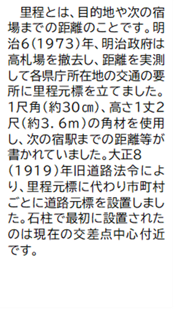 里程とは、目的地や次の宿場までの距離のことです。明治6(1973)年、明治政府は高札場を撤去し、距離を実測して各県庁所在地の交通の要所に里程元標を立てました。 1尺角(約30センチメートル)、高さ1丈2尺(約3.6メートル)の角材を使用し、次の宿駅までの距離等が書かれていました。大正8(1919)年旧道路法令により、里程元標に代わり市町村ごとに道路元標を設置しました。石柱で最初に設置されたのは現在の交差点中心付近です。