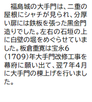 福島城の大手門は、二重の屋根にシャチが見られ、分厚い扉には鉄板を張った黒金門造りでした。左右の石垣の上に白壁の堀をめぐらせていました。板倉重寛は宝永6(1709)年大手門改修工事を幕府に願い出て、翌7年4月に大手門の棟上げを行いました。
