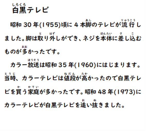白黒テレビ 昭和30年(1955)頃に4本脚のテレビが流行しました。脚は取り外しができ、ネジを本体に差し込むものが多かったです。カラー放送は昭和35年(1960)にはじまります。当時、カラーテレビは値段が高かったので白黒テレビを買う家庭が多かったです。昭和48年(1973)にカラーテレビが白黒テレビを追い抜きました。