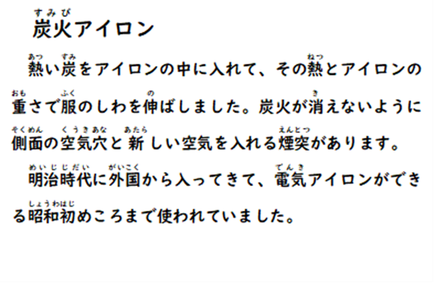 炭火アイロン 熱い炭をアイロンの中に入れて、その熱とアイロンの重さで服のしわを伸ばしました。炭火が消えないように側面の空気穴と新しい空気を入れる煙突があります。明治時代に外国から入ってきて、電気アイロンができる昭和初めころまで使われていました。