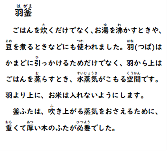 羽釜 ごはんを炊くだけでなく、お湯を沸かすときや、豆を煮るときなどにも使われました。羽(つば)はかまどに引っかけるためだけでなく、羽から上はごはんを蒸らすとき、水蒸気がこもる空間です。羽より上に、お米は入れないようにします。釜ふたは、吹き上がる蒸気をおさえるために、重くて厚い木のふたが必要でした。