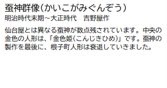 蚕神群像(かいこがみぐんぞう) 明治時代末期~大正時代 吉野屋作 仙台屋とは異なる蚕神が数点残されています。中央の金色の人形は、「金色姫 (こんじきひめ)」です。蚕神の製作を最後に、根子町人形は衰退していきました。