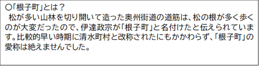 「根子町」とは? 松が多い山林を切り開いて造った奥州街道の道筋は、松の根が多く歩くのが大変だったので、伊達政宗が「根子町」と名付けたと伝えられています。 比較的早い時期に清水町村と改称されたにもかかわらず、「根子町」の愛称は絶えませんでした。