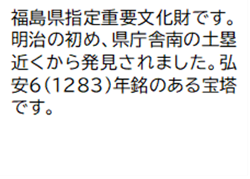 福島県指定重要文化財です。明治の初め、県庁舎南の土塁近くから発見されました。弘安6 (1283)年銘のある宝塔です。