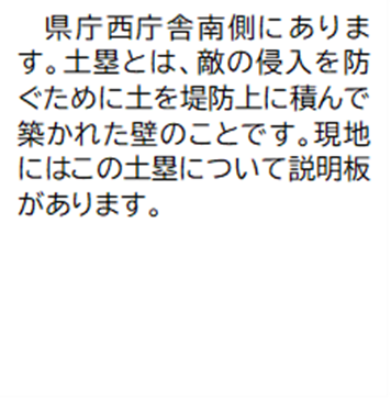 県庁西庁舎南側にありま す。土塁とは、敵の侵入を防ぐために土を堤防上に積んで築かれた壁のことです。現地にはこの土塁について説明板があります。