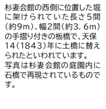 杉妻会館の西側に位置した堀に架けられていた長さ5間 (約9メートル) 幅2間 (約3.6メートル) の手摺り付きの板橋で、天保 14(1843)年に土橋に替えられたといわれています。写真は杉妻会館の庭園内に石橋で再現されているものです。
