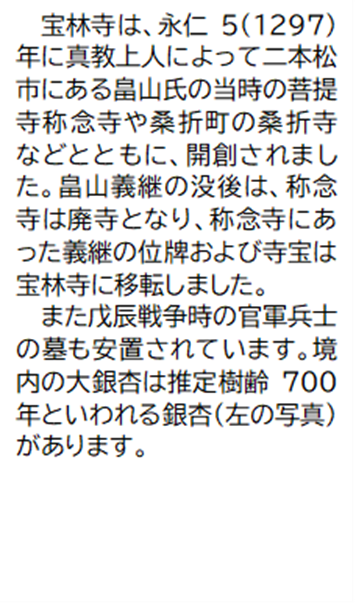 宝林寺は、永仁5(1297) 年に真教上人によって二本松市にある畠山氏の当時の菩提寺称念寺や桑折町の桑折寺などとともに、開創されまし た。畠山義継の没後は、称念寺は廃寺となり、称念寺にあった義継の位牌および寺宝は宝林寺に移転しました。また戊辰戦争時の官軍兵士の墓も安置されています。境内の大銀杏は推定樹齢700年といわれる銀杏(左の写真) があります。