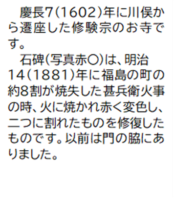 慶長7(1602)年に川俣か ら遷座した修験宗のお寺です。石碑(写真赤丸)は、明治14(1881)年に福島の町の約8割が焼失した甚兵衛火事の時、火に焼かれ赤く変色し、二つに割れたものを修復したものです。以前は門の脇にありました。