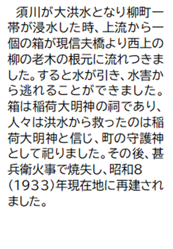 須川が大洪水となり柳町一帯が浸水した時、上流から一個の箱が現信夫橋より西上の柳の老木の根元に流れつきました。すると水が引き、水害から逃れることができました。箱は稲荷大明神の祠であり、人々は洪水から救ったのは稲荷大明神と信じ、町の守護神として祀りました。その後、甚兵衛火事で焼失し、昭和8 (1933)年現在地に再建されました。