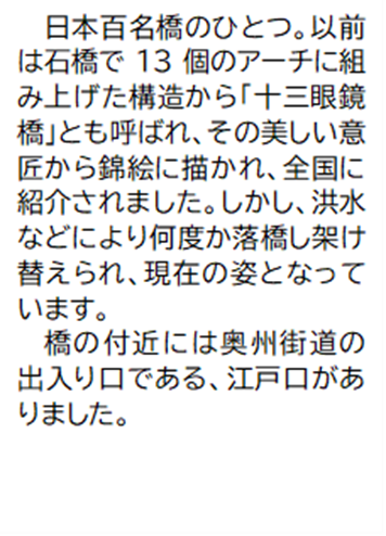 日本百名橋のひとつ。以前は石橋で13個のアーチに組み上げた構造から「十三眼鏡橋」とも呼ばれ、その美しい意匠から錦絵に描かれ、全国に紹介されました。しかし、洪水などにより何度か落橋し架け替えられ、現在の姿となっています。橋の付近には奥州街道の出入り口である、江戸口がありました。
