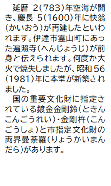 延暦2(783)年空海が開き、慶長5(1600) 年に快翁 (かいおう)が再建したといわれます。伊達市霊山町にあった遍照寺(へんじょうじ)が前身と伝えられます。何度か大火で焼失しましたが、昭和56 (1981)年に本堂が新築されました。国の重要文化財に指定されている鍍金金剛鈴 (ときんこんごうれい) 金剛杵 (こんごうしょ)と市指定文化財の両界曼荼羅 (りょうかいまんだら)があります。