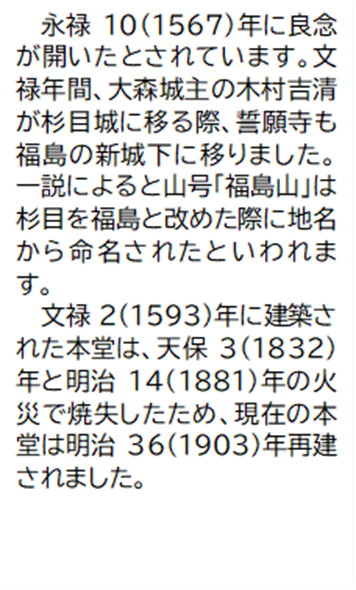 永禄10(1567)年に良念が開いたとされています。文禄年間、大森城主の木村吉清が杉目城に移る際、誓願寺も福島の新城下に移りました。一説によると山号「福島山」は杉目を福島と改めた際に地名から命名されたといわれます。 文禄2(1593)年に建築された本堂は、天保3(1832) 年と明治14(1881) 年の火災で焼失したため、現在の本堂は明治36(1903) 年再建されました。