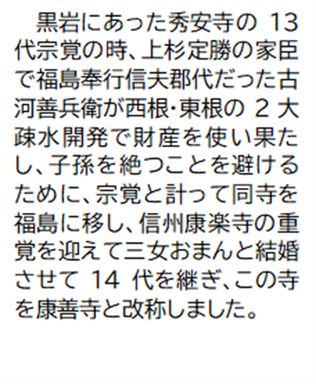 黒岩にあった秀安寺の13代宗覚の時、上杉定勝の家臣で福島奉行信夫郡代だった古河善兵衛が西根・東根の2大疎水開発で財産を使い果たし、子孫を絶つことを避けるために、宗覚と計って同寺を福島に移し、信州康楽寺の重覚を迎えて三女おまんと結婚させて14代を継ぎ、この寺を康善寺と改称しました。