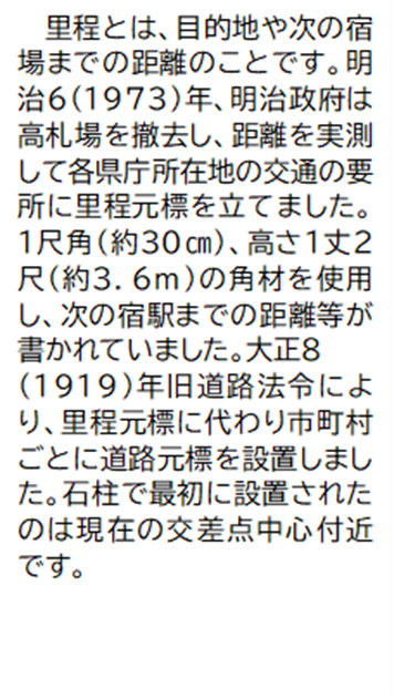 里程とは、目的地や次の宿場までの距離のことです。明治6(1973)年、明治政府は高札場を撤去し、距離を実測して各県庁所在地の交通の要所に里程元標を立てました。 1尺角(約30センチメートル) 高さ1丈2尺(約3.6メートル)の角材を使用し、次の宿駅までの距離等が書かれていました。大正8(1919)年旧道路法令により、里程元標に代わり市町村ごとに道路元標を設置しました。石柱で最初に設置されたのは現在の交差点中心付近です。