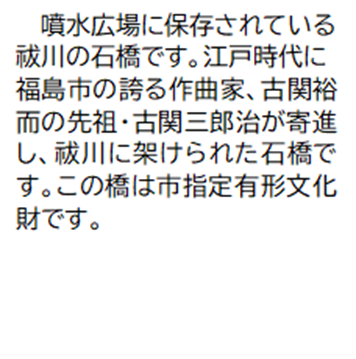 噴水広場に保存されている祓川の石橋です。江戸時代に福島市の誇る作曲家、古関裕而の先祖・古関三郎治が寄進し、祓川に架けられた石橋です。この橋は市指定有形文化財です。