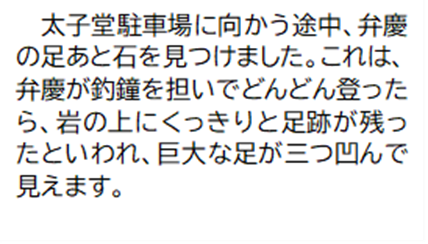 太子堂駐車場に向かう途中、弁慶の足あと石を見つけました。これは、弁慶が釣鐘を担いでどんどん登ったら、岩の上にくっきりと足跡が残ったといわれ、巨大な足が三つ凹んで見えます。