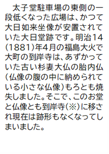 太子堂駐車場の東側の一段低くなった広場は、かつて大日如来坐像が安置されていた大日堂跡です。明治14(1881)年4月の福島大火で大町の到岸寺は、あずかっていた古い杉妻大仏の胎内仏(仏像の腹の中に納められている小さな仏像)もろとも焼失しました。そこで、このお堂と仏像とも到岸寺(注釈)に移され現在は跡形もなくなってしまいました。