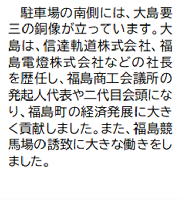 駐車場の南側には、大島要三の銅像が立っています。大島は、信達軌道株式会社、福島電燈株式会社などの社長を歴任し、福島商工会議所の発起人代表や二代目会頭になり、福島町の経済発展に大きく貢献しました。また、福島競馬場の誘致に大きな働きをしました。