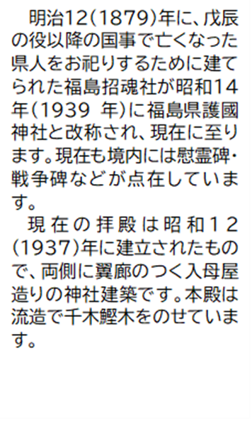 明治12(1879)年に、戊辰の役以降の国事で亡くなった県人をお祀りするために建てられた福島招魂社が昭和14年(1939年)に福島県護國神社と改称され、現在に至ります。現在も境内には慰霊碑・戦争碑などが点在しています。 現在の拝殿は昭和12(1937)年に建立されたもので、両側に翼廊のつく入母屋造りの神社建築です。本殿は流造で千木鰹木をのせています。