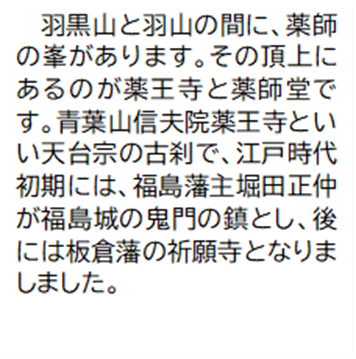羽黒山と羽山の間に、薬師の峯があります。その頂上にあるのが薬王寺と薬師堂です。青葉山信夫院薬王寺といい天台宗の古刹で、江戸時代初期には、福島藩主堀田正仲が福島城の鬼門の鎮とし、後には板倉藩の祈願寺となりましました。