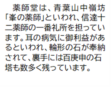 薬師堂は、青葉山中嶺坊「峯の薬師」といわれ、信達十二薬師の一番礼所を担っています。耳の病気に御利益があるといわれ、輪形の石が奉納されて、裏手には百庚申の石塔も数多く残っています。