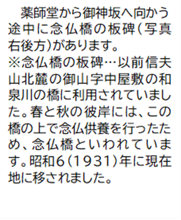 薬師堂から御神坂へ向かう途中に念仏橋の板碑(写真右後方)があります。 (補足)念仏橋の板碑…以前信夫山北麓の御山字中屋敷の和泉川の橋に利用されていました。春と秋の彼岸には、この橋の上で念仏供養を行ったため、念仏橋といわれています。昭和6(1931)年に現在地に移されました。