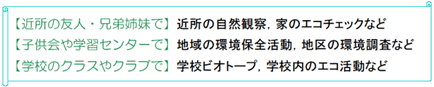 ご近所の友人・兄弟姉妹で:近所の自然観察、家のエコチェックなど。子ども会や学習センターで:地域の環境保全活動、地区の環境調査など。学校のクラスやクラブで:学校ビオトープ、学校内のエコ活動など。