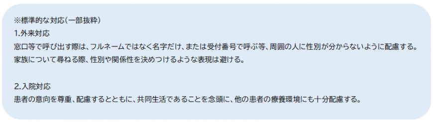 (注釈)標準的な対応(一部抜粋)1.外来対応 窓口等で呼び出す際はフルネームではなく名字だけ、または受付番号で呼ぶ等、周囲の人に性別が分からないように配慮する。家族について尋ねる際、性別や関係性を決めつけるような表現は避ける。2.入院対応 患者の意向を尊重、配慮するとともに、共同生活であることを念頭に、他の患者の療養環境にも十分配慮する。