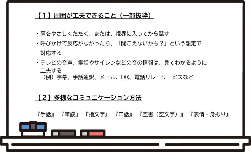 (1)周囲が工夫できること(一部抜粋)・肩をやさしくたたく、または、視界に入ってから話す・呼びかけて反応がなかったら、「聞こえないかも?」という想定で対応する・テレビの音声、電話やサイレンなどの音の情報は見てわかるように工夫する(例)字幕、手話通訳、メール、ファックス、電話リレーサービスなど(2)多様なコミュニケーション方法「手話」「筆談」「指文字」「口話」「空書(空文字)」「表情・身振り」