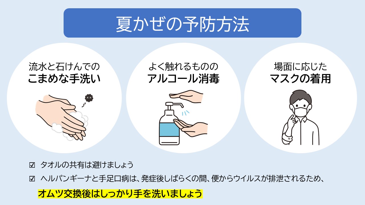 夏かぜの予防方法は、流水と石けんでのこまめな手洗い、よく触れるもののアルコール消毒、場面に応じたマスクの着用です。ヘルパンギーナと手足口病は、発症後しばらくの間、便からウイルスがが排泄されるため、オムツ交換後はしっかり手を洗いましょう。