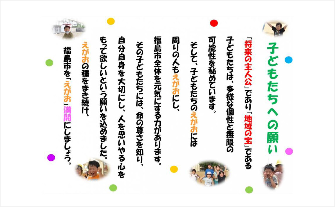 子どもたちへの願い「将来の主人公」であり「地域の宝」である子どもたちは、多様な個性と無限の可能性を秘めています。 そして、子どもたちのえがおには周りの人もえがおにし、福島市全体を元気にする力があります。その子どもたちには、命の尊さを知り、自分自身を大切にし、人を思いやる心をもって欲しいという願いを込めました。えがおの種をまき続け、福島市を「えがお」満開にしましょう。