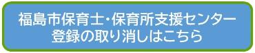 福島市保育士・保育所支援センター登録の取り消しはこちら2(福島市保育士・保育所支援センター登録取り消しフォームのサイトへリンク)