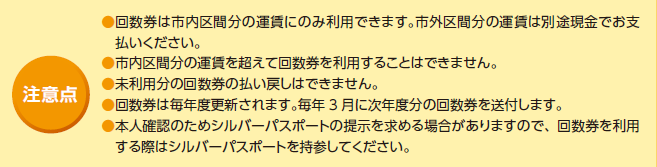 注意点 回数券は市内区間分の運賃にのみ利用できます。市外区間分の運賃は別途現金でお支払いください。 市内区間分の運賃を超えて回数券を利用することはできません。 未利用分の回数券の払い戻しはできません。 回数券は毎年度更新されます。毎年3月に次年度分の回数券を送付します。 本人確認のためシルバーパスポートの提示を求める場合がありますので、回数券を利用する際はシルバーパスポートを持参してください。