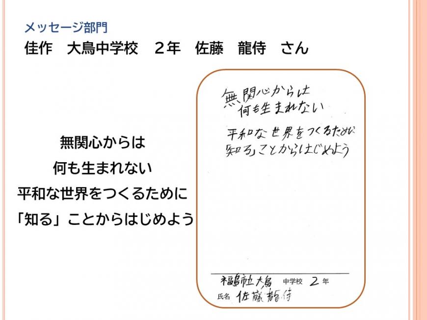 メッセージ部門 佳作 大鳥中学校 2年 佐藤 龍侍さん 「無関心からは 何も生まれない 平和な世界をつくるために 「知る」ことからはじめよう」